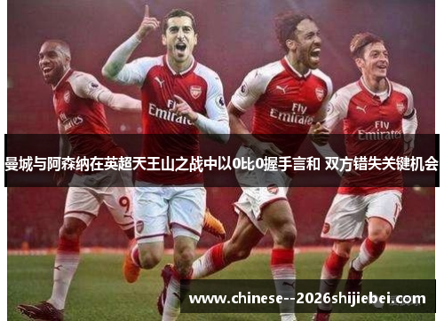 曼城与阿森纳在英超天王山之战中以0比0握手言和 双方错失关键机会 曼城与阿森纳在英超天王山之战中以0比0握手言和 双方错失关键机会