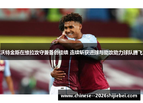 沃特金斯在维拉攻守兼备创佳绩 连续斩获进球与助攻助力球队腾飞