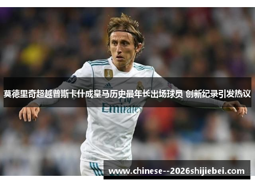莫德里奇超越普斯卡什成皇马历史最年长出场球员 创新纪录引发热议